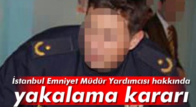 İstanbul Emniyet Müdür Yardımcısı için yakalama kararı